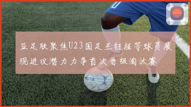 亚足联聚焦U23国足王钰栋等球员展现进攻潜力力争首次晋级淘汰赛