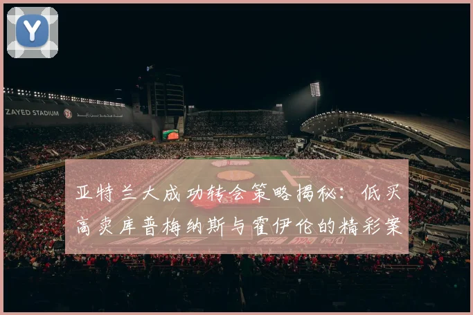 亚特兰大成功转会策略揭秘：低买高卖库普梅纳斯与霍伊伦的精彩案例