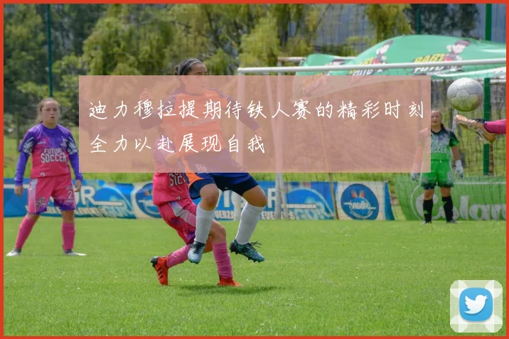 迪力穆拉提期待铁人赛的精彩时刻全力以赴展现自我