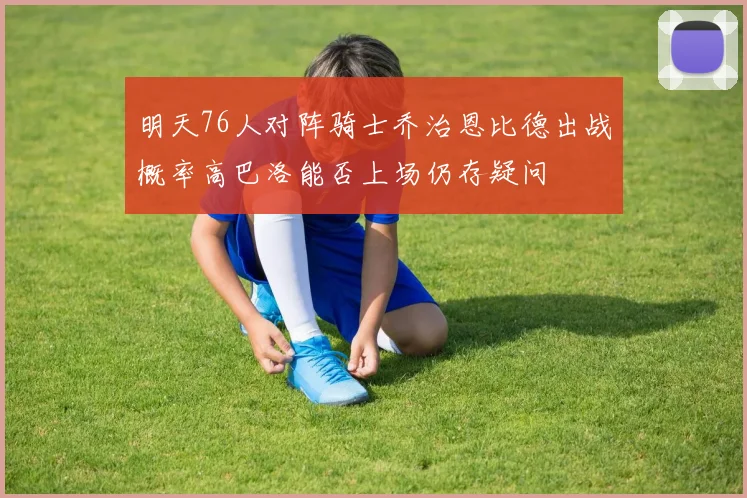 明天76人对阵骑士乔治恩比德出战概率高巴洛能否上场仍存疑问