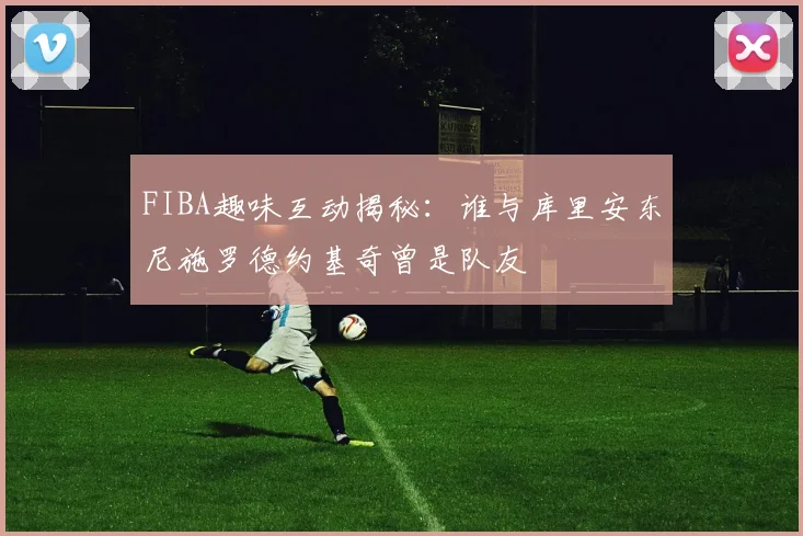 FIBA趣味互动揭秘：谁与库里安东尼施罗德约基奇曾是队友
