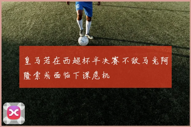 皇马若在西超杯半决赛不敌马竞阿隆索或面临下课危机