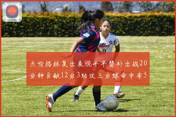 杰伦格林复出表现平平替补出战20分钟贡献12分3助攻三分球命中率50