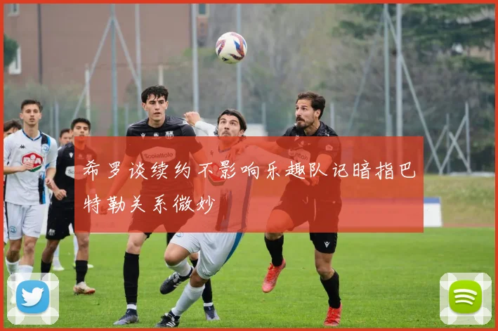 希罗谈续约不影响乐趣队记暗指巴特勒关系微妙