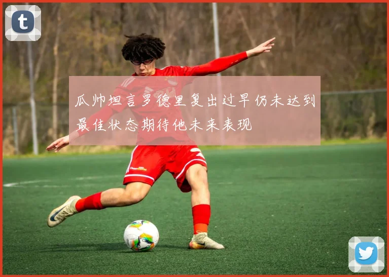 瓜帅坦言罗德里复出过早仍未达到最佳状态期待他未来表现