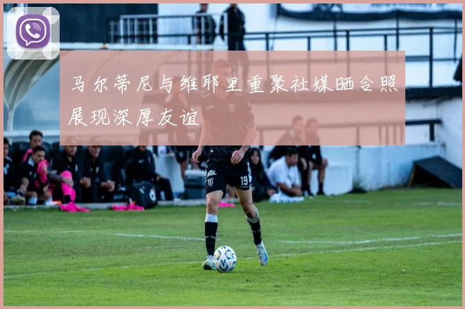 马尔蒂尼与维耶里重聚社媒晒合照展现深厚友谊