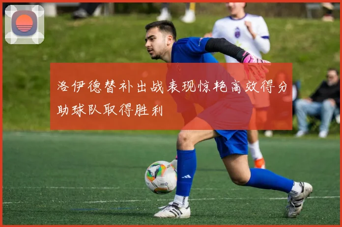 洛伊德替补出战表现惊艳高效得分助球队取得胜利