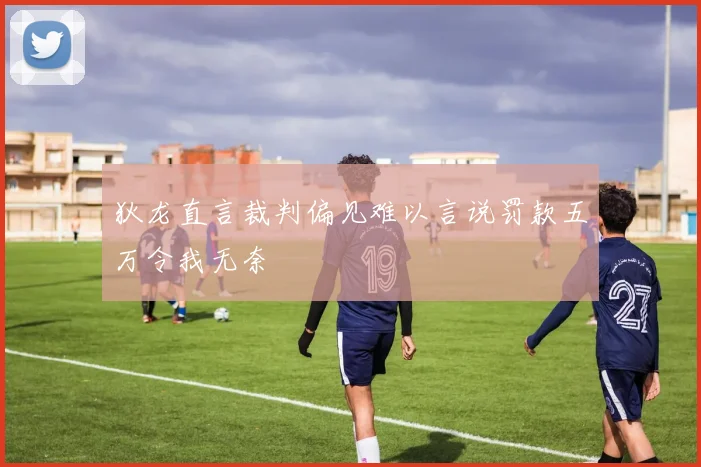 狄龙直言裁判偏见难以言说罚款五万令我无奈