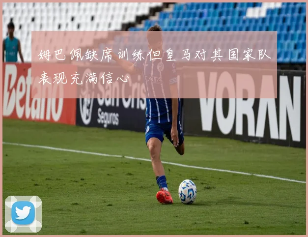 姆巴佩缺席训练但皇马对其国家队表现充满信心