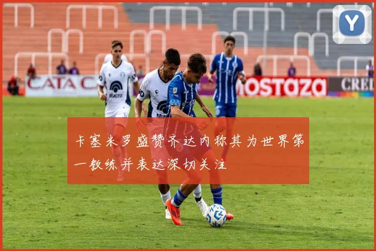 卡塞米罗盛赞齐达内称其为世界第一教练并表达深切关注
