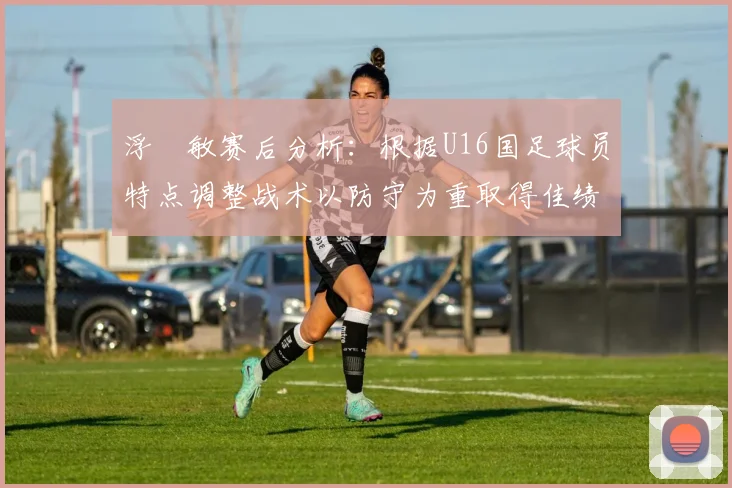 浮嶋敏赛后分析：根据U16国足球员特点调整战术以防守为重取得佳绩