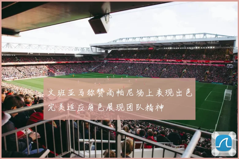 文班亚马称赞尚帕尼场上表现出色完美适应角色展现团队精神