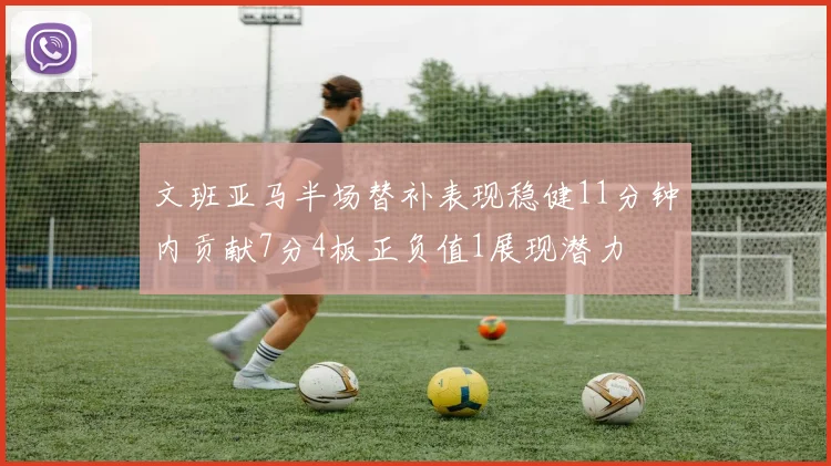 文班亚马半场替补表现稳健11分钟内贡献7分4板正负值1展现潜力