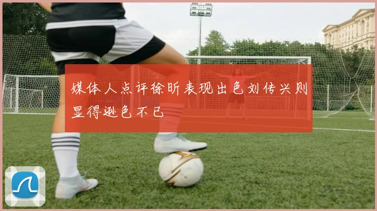 媒体人点评徐昕表现出色刘传兴则显得逊色不已