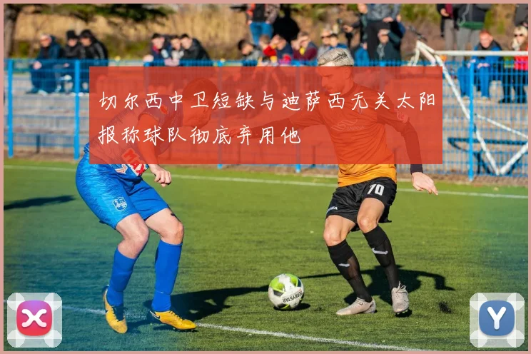 切尔西中卫短缺与迪萨西无关太阳报称球队彻底弃用他