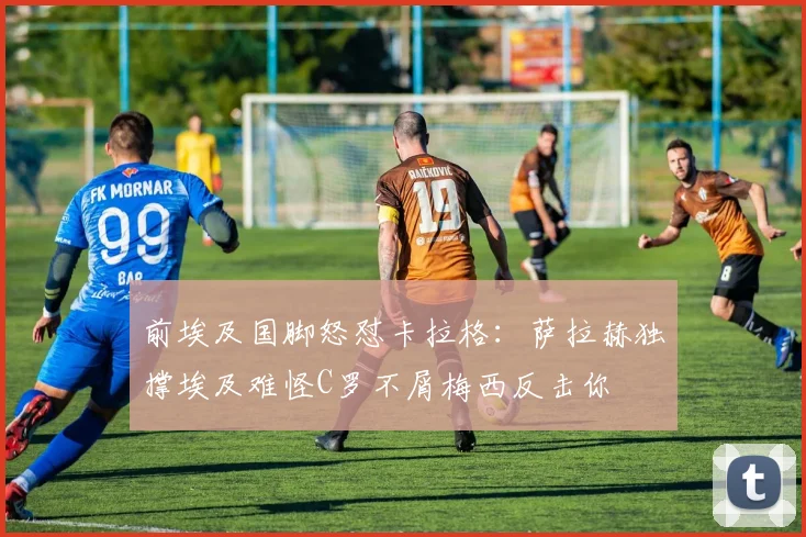 前埃及国脚怒怼卡拉格：萨拉赫独撑埃及难怪C罗不屑梅西反击你