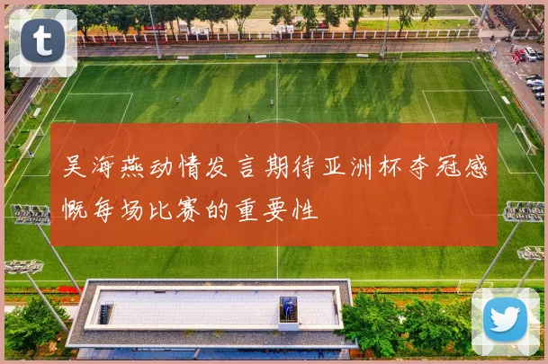 吴海燕动情发言期待亚洲杯夺冠感慨每场比赛的重要性