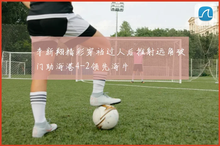 李新翔精彩穿裆过人后推射远角破门助海港4-2领先海牛