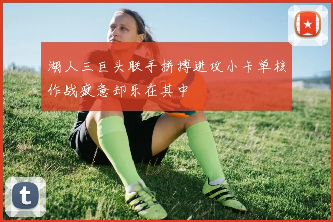 湖人三巨头联手拼搏进攻小卡单核作战疲惫却乐在其中
