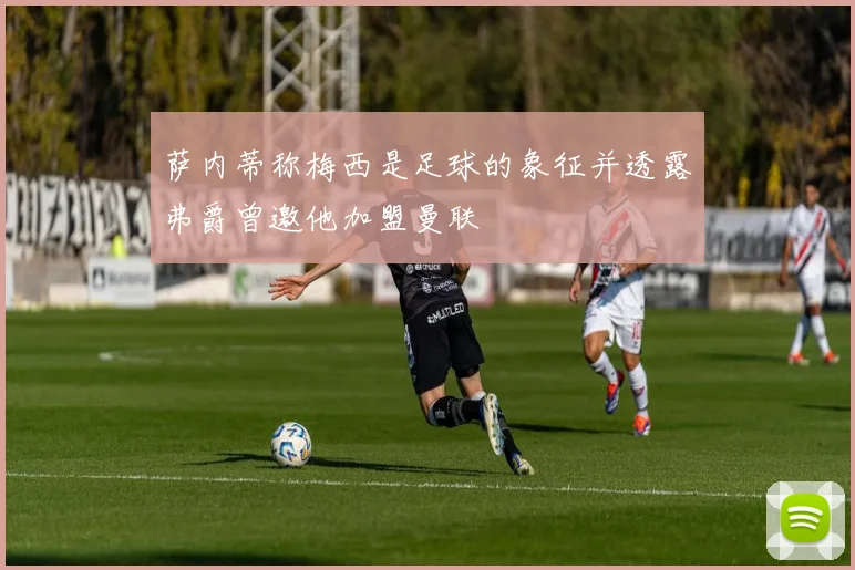 萨内蒂称梅西是足球的象征并透露弗爵曾邀他加盟曼联