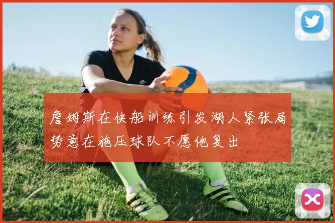 詹姆斯在快船训练引发湖人紧张局势意在施压球队不愿他复出