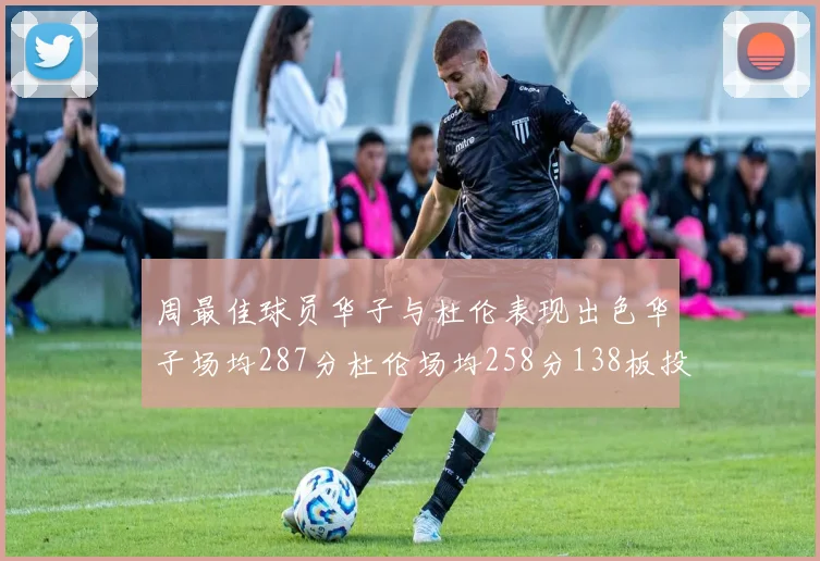 周最佳球员华子与杜伦表现出色华子场均287分杜伦场均258分138板投篮命中率高达639