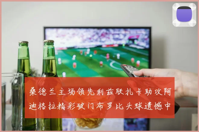 桑德兰主场领先利兹联扎卡助攻阿迪格拉精彩破门布罗比头球遗憾中楣