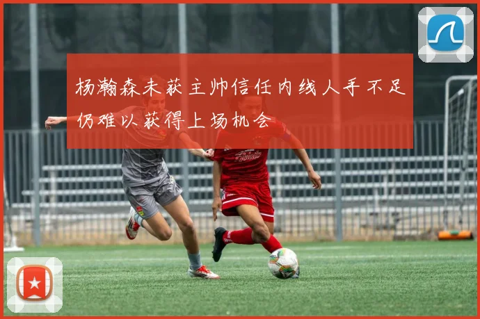 杨瀚森未获主帅信任内线人手不足仍难以获得上场机会
