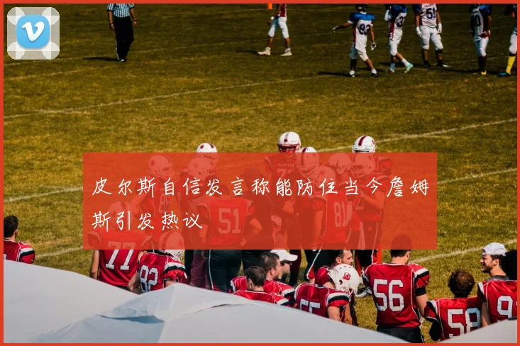 皮尔斯自信发言称能防住当今詹姆斯引发热议