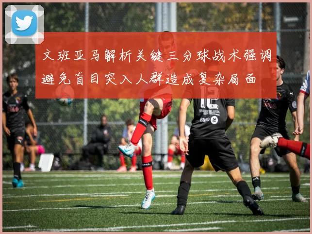 文班亚马解析关键三分球战术强调避免盲目突入人群造成复杂局面