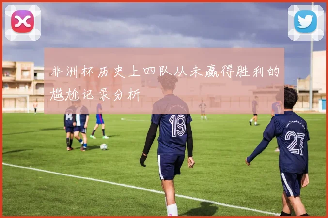 非洲杯历史上四队从未赢得胜利的尴尬记录分析