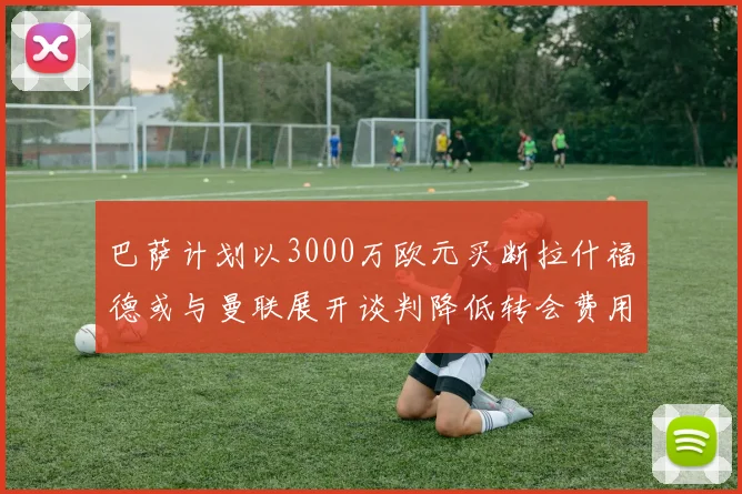 巴萨计划以3000万欧元买断拉什福德或与曼联展开谈判降低转会费用