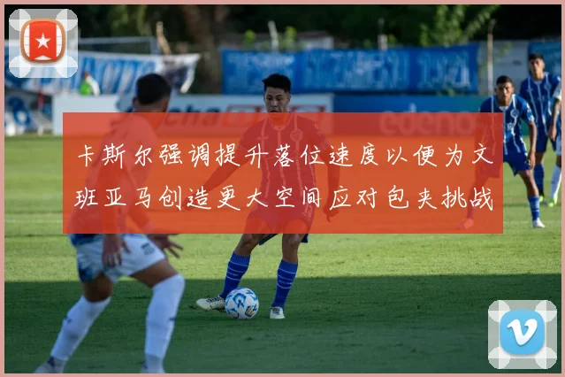 卡斯尔强调提升落位速度以便为文班亚马创造更大空间应对包夹挑战