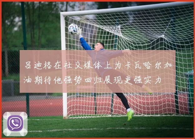 吕迪格在社交媒体上为卡瓦哈尔加油期待他强势回归展现更强实力