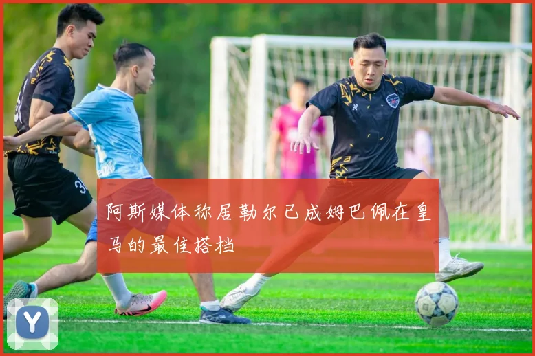 阿斯媒体称居勒尔已成姆巴佩在皇马的最佳搭档