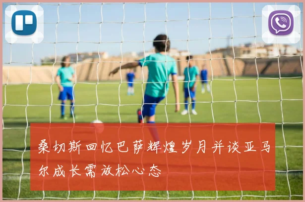 桑切斯回忆巴萨辉煌岁月并谈亚马尔成长需放松心态