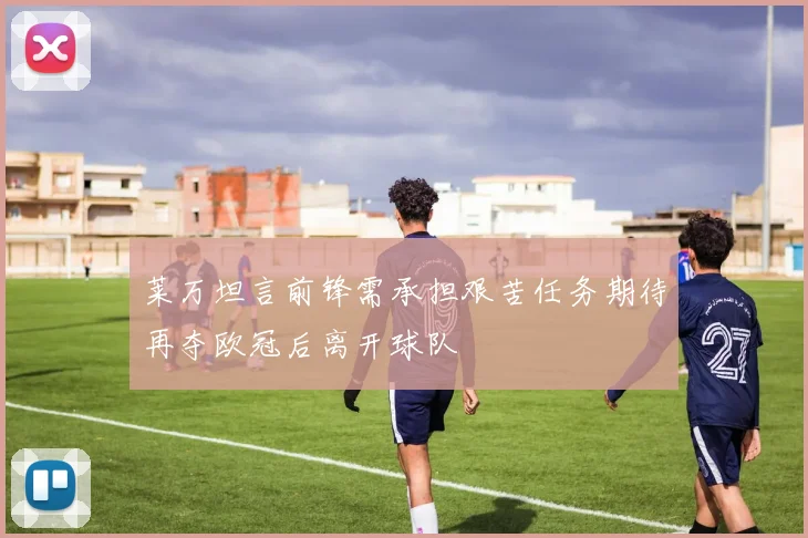 莱万坦言前锋需承担艰苦任务期待再夺欧冠后离开球队